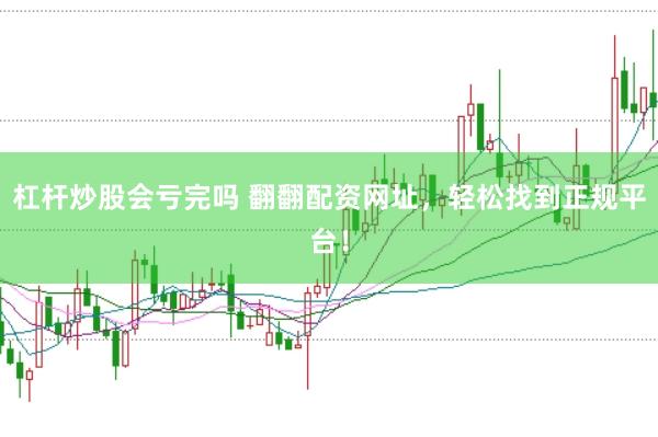 杠杆炒股会亏完吗 翻翻配资网址，轻松找到正规平台！