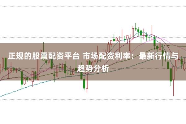 正规的股票配资平台 市场配资利率:最新行情与趋势分析