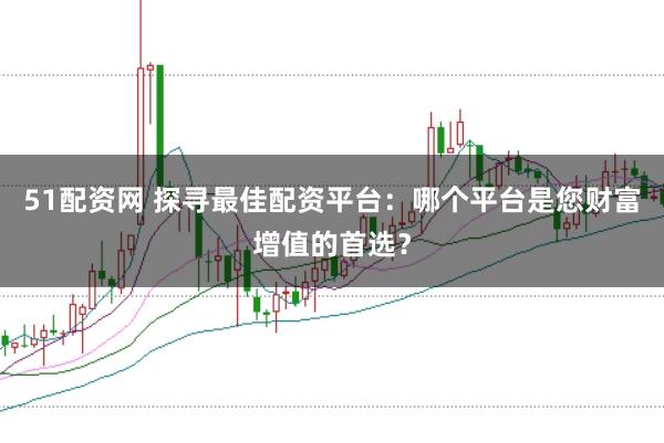 51配资网 探寻最佳配资平台：哪个平台是您财富增值的首选？