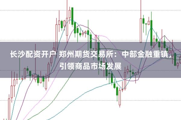 长沙配资开户 郑州期货交易所：中部金融重镇，引领商品市场发展