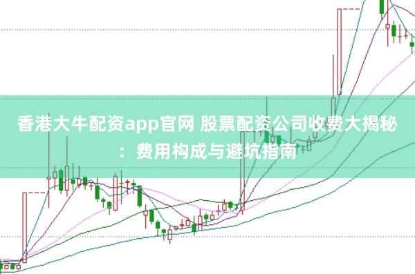 香港大牛配资app官网 股票配资公司收费大揭秘：费用构成与避坑指南