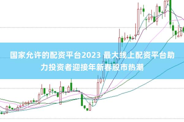 国家允许的配资平台2023 最大线上配资平台助力投资者迎接年新春股市热潮