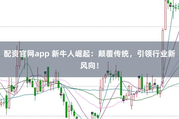 配资官网app 新牛人崛起:颠覆传统,引领行业新风向!