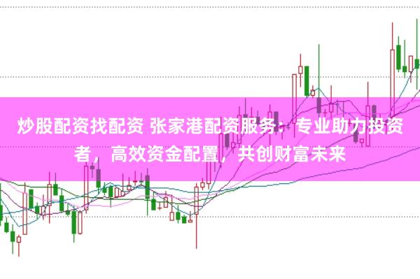 炒股配资找配资 张家港配资服务：专业助力投资者，高效资金配置，共创财富未来