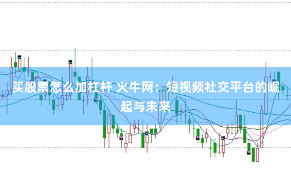 买股票怎么加杠杆 火牛网：短视频社交平台的崛起与未来